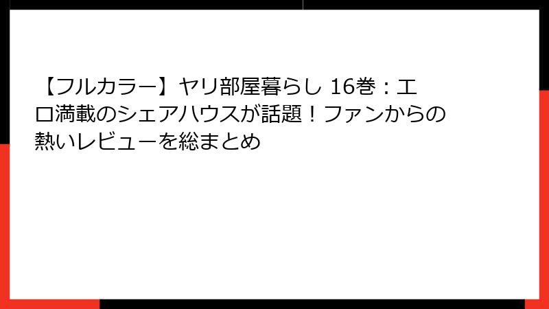 【フルカラー】ヤリ部屋暮らし 16巻：エロ満載のシェアハウスが話題！ファンからの熱いレビューを総まとめ
