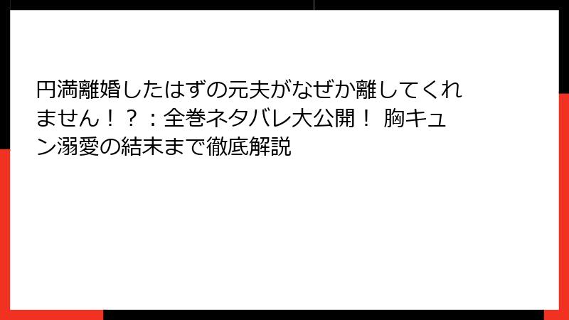 円満離婚したはずの元夫がなぜか離してくれません！？：全巻ネタバレ大公開！ 胸キュン溺愛の結末まで徹底解説