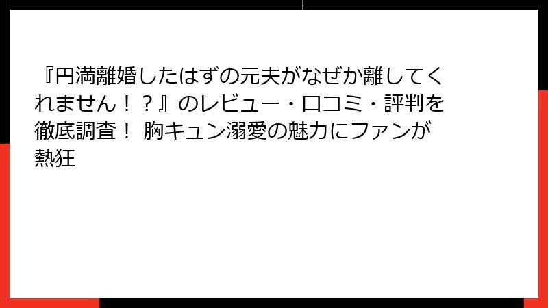 『円満離婚したはずの元夫がなぜか離してくれません！？』のレビュー・口コミ・評判を徹底調査！ 胸キュン溺愛の魅力にファンが熱狂