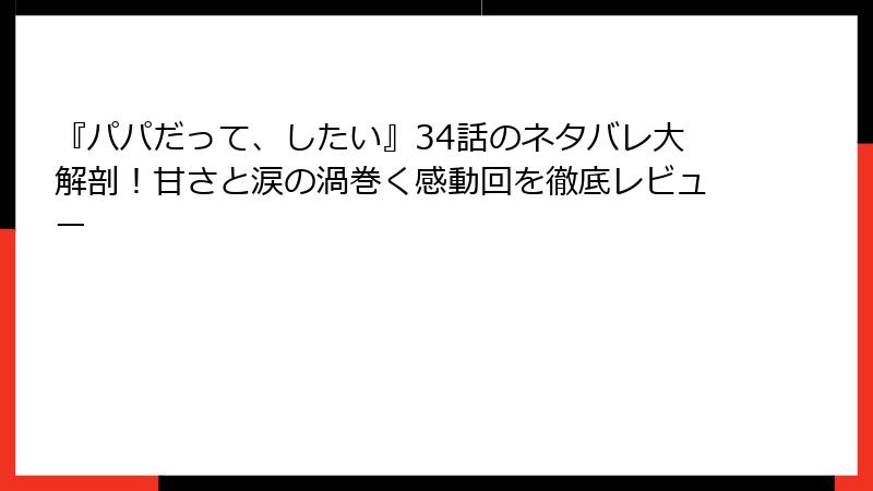 『パパだって、したい』34話のネタバレ大解剖！甘さと涙の渦巻く感動回を徹底レビュー