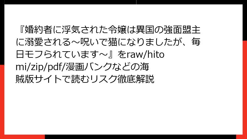 『婚約者に浮気された令嬢は異国の強面盟主に溺愛される～呪いで猫になりましたが、毎日モフられています～』をraw/hitomi/zip/pdf/漫画バンクなどの海賊版サイトで読むリスク徹底解説
