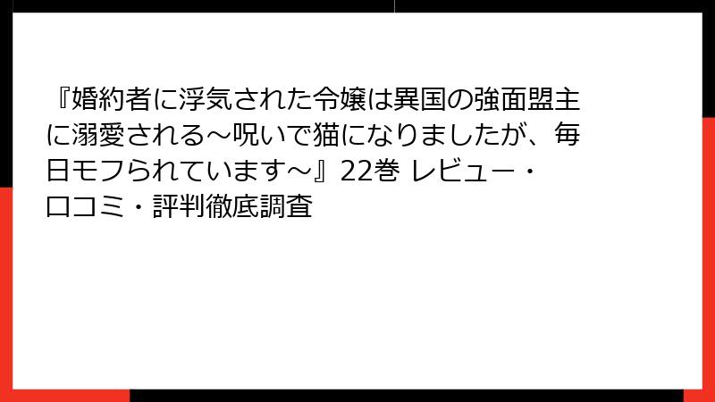 『婚約者に浮気された令嬢は異国の強面盟主に溺愛される～呪いで猫になりましたが、毎日モフられています～』22巻 レビュー・口コミ・評判徹底調査