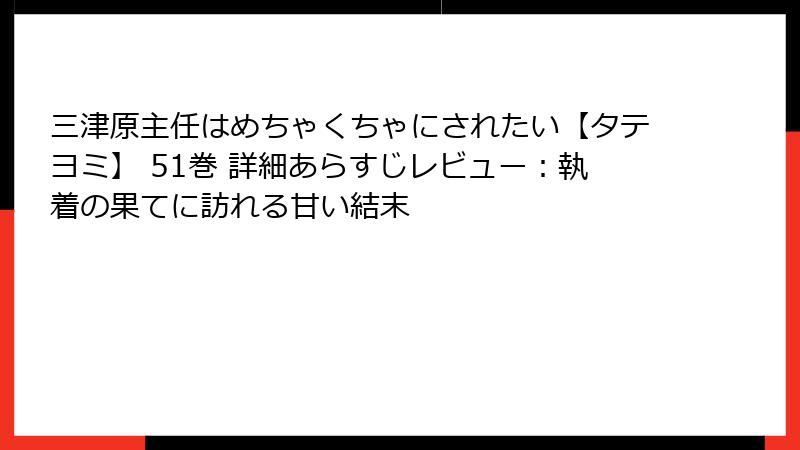 三津原主任はめちゃくちゃにされたい【タテヨミ】 51巻 詳細あらすじレビュー：執着の果てに訪れる甘い結末