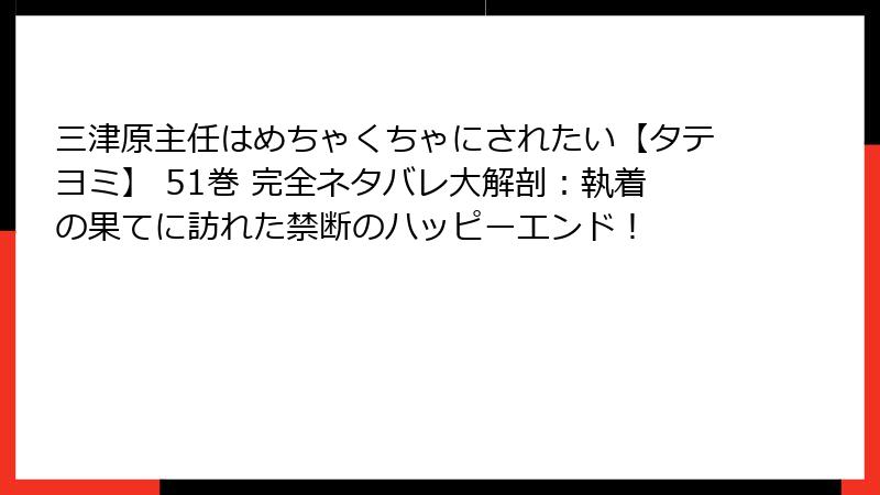 三津原主任はめちゃくちゃにされたい【タテヨミ】 51巻 完全ネタバレ大解剖：執着の果てに訪れた禁断のハッピーエンド！