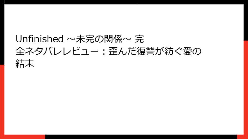 Unfinished ～未完の関係～ 完全ネタバレレビュー：歪んだ復讐が紡ぐ愛の結末