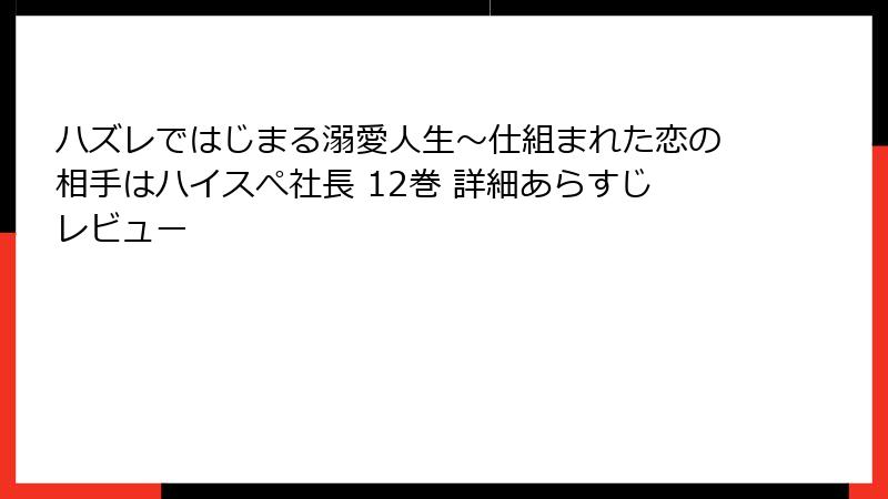 ハズレではじまる溺愛人生～仕組まれた恋の相手はハイスぺ社長 12巻 詳細あらすじレビュー