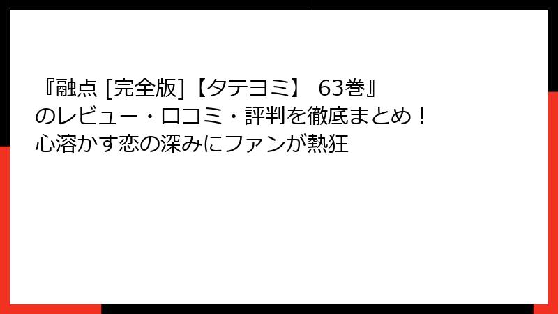 『融点 [完全版]【タテヨミ】 63巻』のレビュー・口コミ・評判を徹底まとめ！ 心溶かす恋の深みにファンが熱狂
