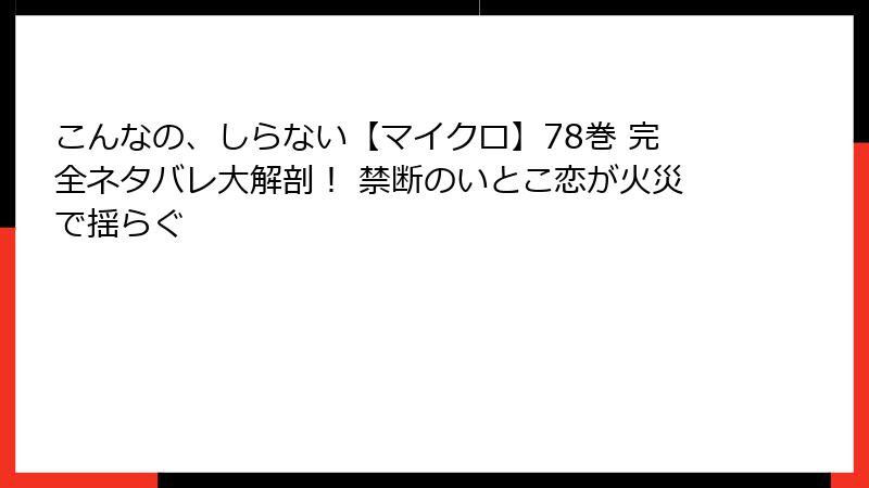 こんなの、しらない【マイクロ】78巻 完全ネタバレ大解剖！ 禁断のいとこ恋が火災で揺らぐ