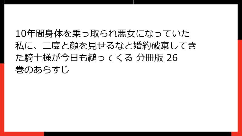 10年間身体を乗っ取られ悪女になっていた私に、二度と顔を見せるなと婚約破棄してきた騎士様が今日も縋ってくる 分冊版 26巻のあらすじ