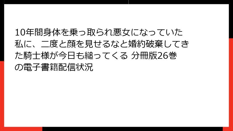 10年間身体を乗っ取られ悪女になっていた私に、二度と顔を見せるなと婚約破棄してきた騎士様が今日も縋ってくる 分冊版26巻の電子書籍配信状況