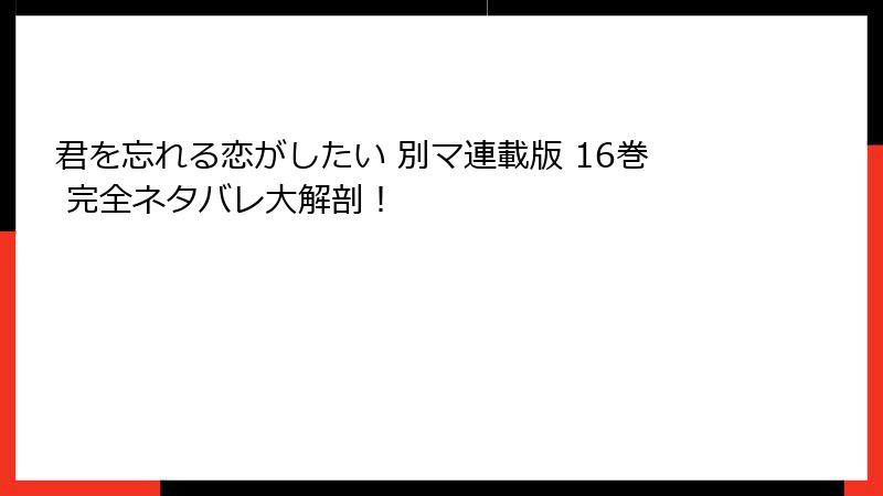 君を忘れる恋がしたい 別マ連載版 16巻 完全ネタバレ大解剖！