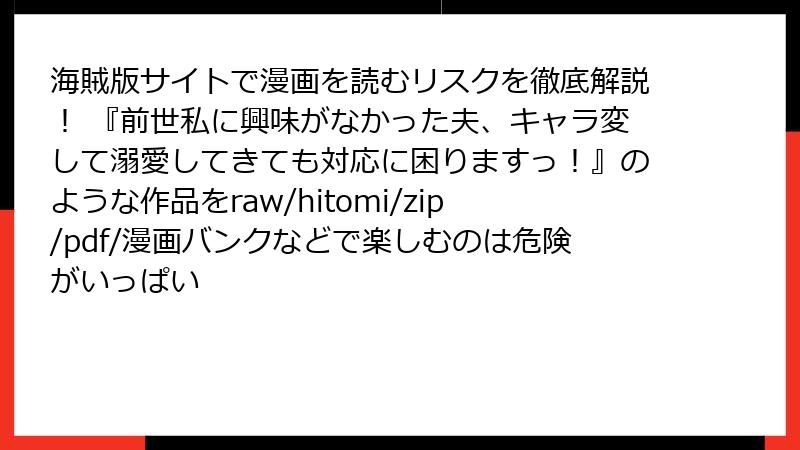 海賊版サイトで漫画を読むリスクを徹底解説！ 『前世私に興味がなかった夫、キャラ変して溺愛してきても対応に困りますっ！』のような作品をraw/hitomi/zip/pdf/漫画バンクなどで楽しむのは危険がいっぱい