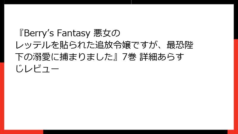 『Berry’s Fantasy 悪女のレッテルを貼られた追放令嬢ですが、最恐陛下の溺愛に捕まりました』7巻 詳細あらすじレビュー