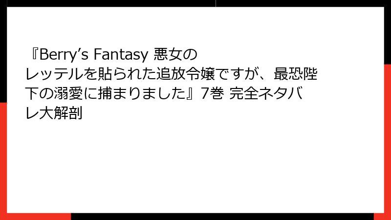 『Berry’s Fantasy 悪女のレッテルを貼られた追放令嬢ですが、最恐陛下の溺愛に捕まりました』7巻 完全ネタバレ大解剖