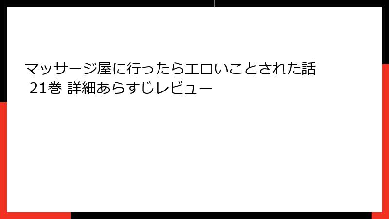 マッサージ屋に行ったらエロいことされた話 21巻 詳細あらすじレビュー