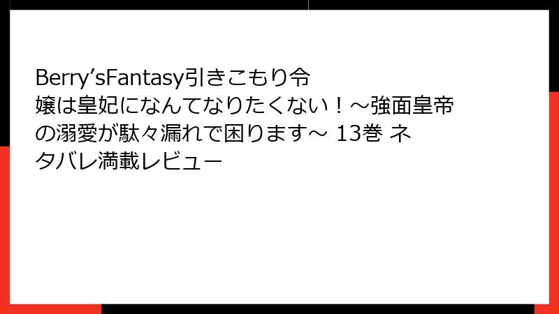 Berry’sFantasy引きこもり令嬢は皇妃になんてなりたくない！～強面皇帝の溺愛が駄々漏れで困ります～ 13巻 ネタバレ満載レビュー
