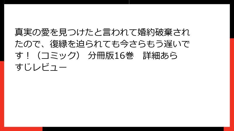 真実の愛を見つけたと言われて婚約破棄されたので、復縁を迫られても今さらもう遅いです！（コミック） 分冊版16巻　詳細あらすじレビュー