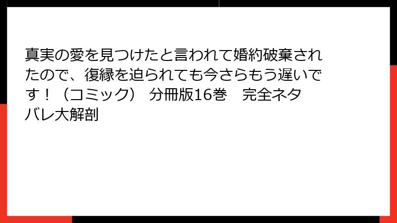 真実の愛を見つけたと言われて婚約破棄されたので、復縁を迫られても今さらもう遅いです！（コミック） 分冊版16巻　完全ネタバレ大解剖