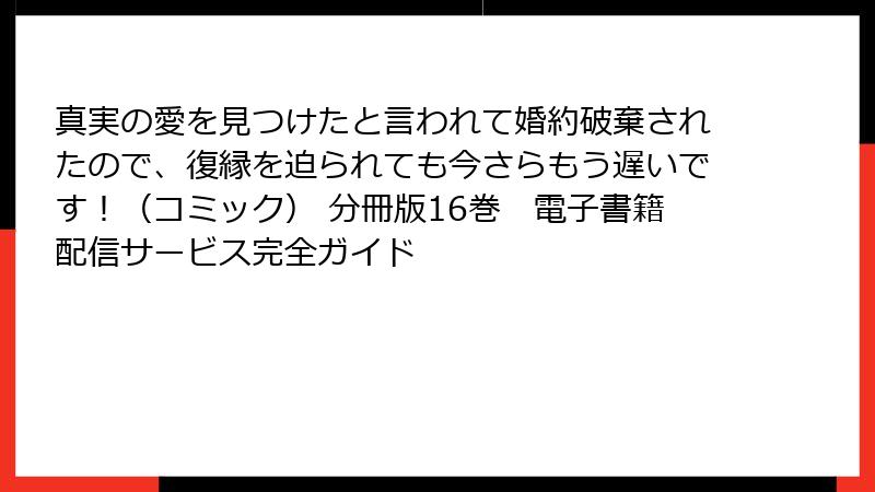 真実の愛を見つけたと言われて婚約破棄されたので、復縁を迫られても今さらもう遅いです！（コミック） 分冊版16巻　電子書籍配信サービス完全ガイド