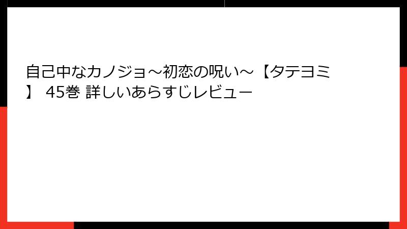 自己中なカノジョ～初恋の呪い～【タテヨミ】 45巻 詳しいあらすじレビュー