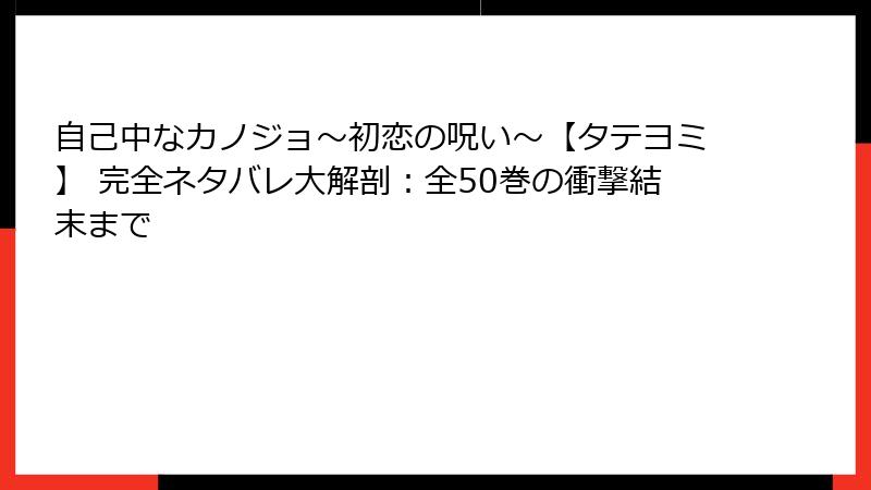 自己中なカノジョ～初恋の呪い～【タテヨミ】 完全ネタバレ大解剖：全50巻の衝撃結末まで