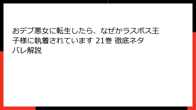 おデブ悪女に転生したら、なぜかラスボス王子様に執着されています 21巻 徹底ネタバレ解説