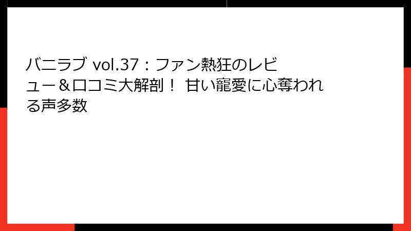 バニラブ vol.37：ファン熱狂のレビュー＆口コミ大解剖！ 甘い寵愛に心奪われる声多数
