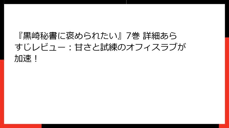 『黒崎秘書に褒められたい』7巻 詳細あらすじレビュー：甘さと試練のオフィスラブが加速！