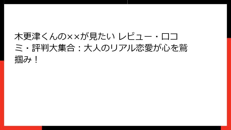 木更津くんの××が見たい レビュー・口コミ・評判大集合：大人のリアル恋愛が心を鷲掴み！