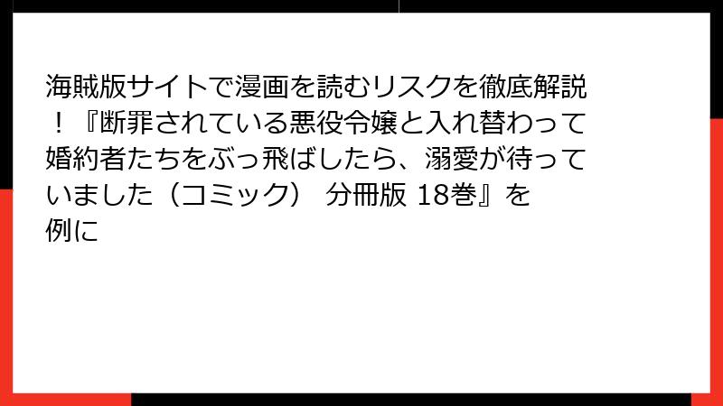 海賊版サイトで漫画を読むリスクを徹底解説！『断罪されている悪役令嬢と入れ替わって婚約者たちをぶっ飛ばしたら、溺愛が待っていました（コミック） 分冊版 18巻』を例に
