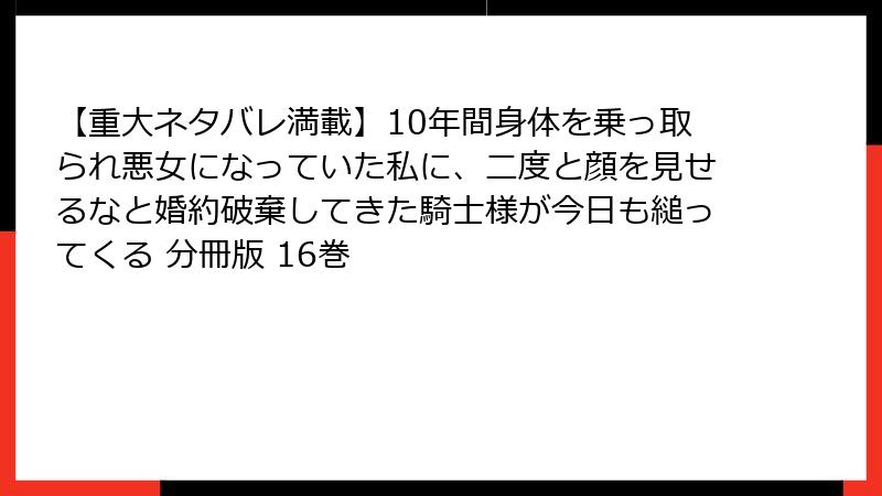 【重大ネタバレ満載】10年間身体を乗っ取られ悪女になっていた私に、二度と顔を見せるなと婚約破棄してきた騎士様が今日も縋ってくる 分冊版 16巻