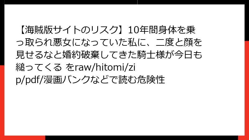 【海賊版サイトのリスク】10年間身体を乗っ取られ悪女になっていた私に、二度と顔を見せるなと婚約破棄してきた騎士様が今日も縋ってくる をraw/hitomi/zip/pdf/漫画バンクなどで読む危険性