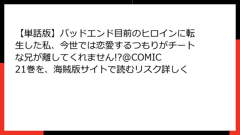 【単話版】バッドエンド目前のヒロインに転生した私、今世では恋愛するつもりがチートな兄が離してくれません!?@COMIC 21巻を、海賊版サイトで読むリスク詳しく