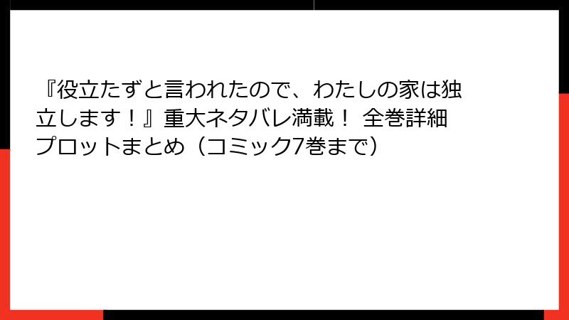 『役立たずと言われたので、わたしの家は独立します！』重大ネタバレ満載！ 全巻詳細プロットまとめ（コミック7巻まで）