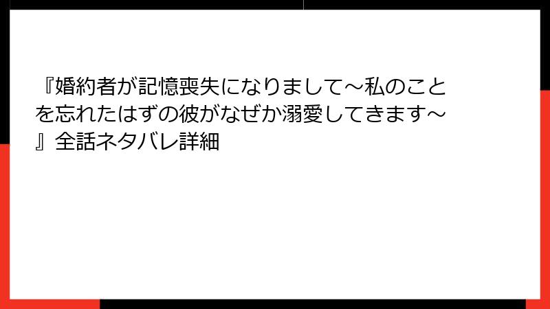 『婚約者が記憶喪失になりまして～私のことを忘れたはずの彼がなぜか溺愛してきます～』全話ネタバレ詳細