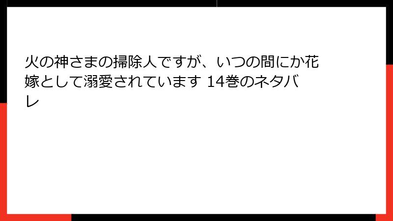 火の神さまの掃除人ですが、いつの間にか花嫁として溺愛されています 14巻のネタバレ