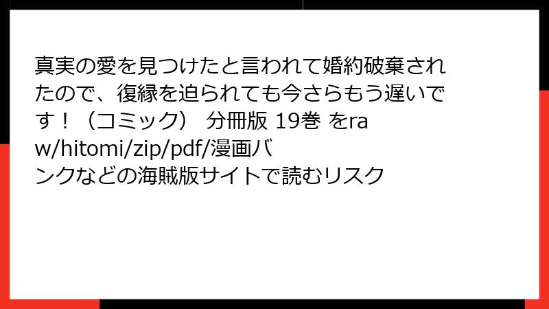 真実の愛を見つけたと言われて婚約破棄されたので、復縁を迫られても今さらもう遅いです！（コミック） 分冊版 19巻 をraw/hitomi/zip/pdf/漫画バンクなどの海賊版サイトで読むリスク