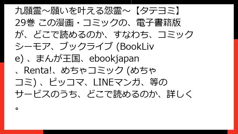 九願霊～願いを叶える怨霊～【タテヨミ】 29巻 この漫画・コミックの、電子書籍版が、どこで読めるのか、すなわち、コミックシーモア、ブックライブ (BookLive) 、まんが王国、ebookjapan、Renta!、めちゃコミック (めちゃコミ) 、ピッコマ、LINEマンガ、等のサービスのうち、どこで読めるのか、詳しく。