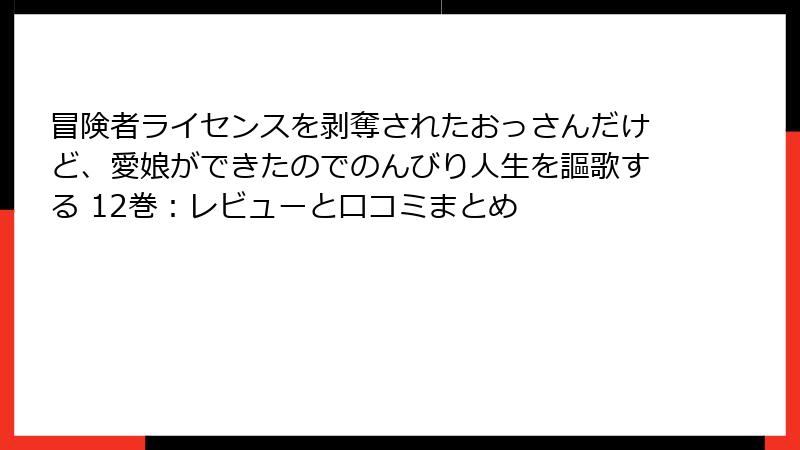 冒険者ライセンスを剥奪されたおっさんだけど、愛娘ができたのでのんびり人生を謳歌する 12巻：レビューと口コミまとめ