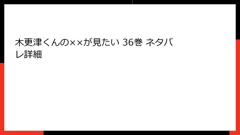 木更津くんの××が見たい 36巻 ネタバレ詳細