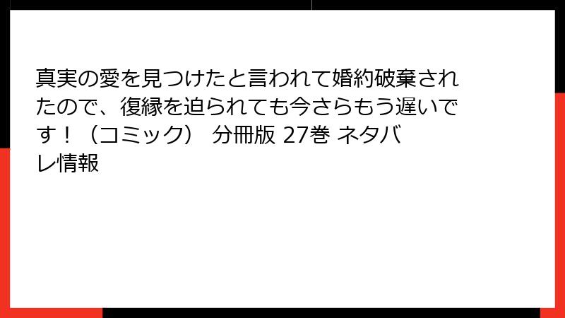 真実の愛を見つけたと言われて婚約破棄されたので、復縁を迫られても今さらもう遅いです！（コミック） 分冊版 27巻 ネタバレ情報
