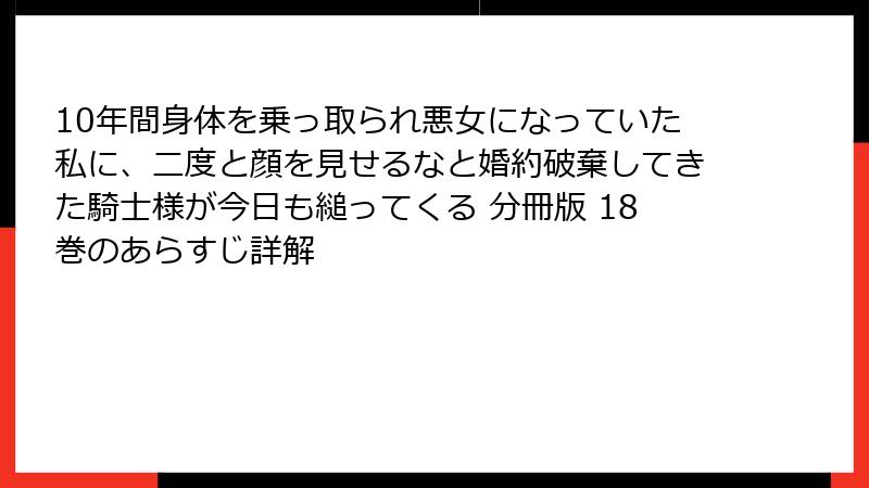 10年間身体を乗っ取られ悪女になっていた私に、二度と顔を見せるなと婚約破棄してきた騎士様が今日も縋ってくる 分冊版 18巻のあらすじ詳解