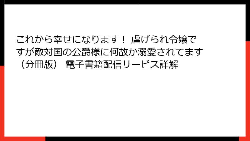 これから幸せになります！ 虐げられ令嬢ですが敵対国の公爵様に何故か溺愛されてます（分冊版） 電子書籍配信サービス詳解
