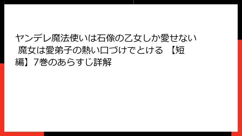 ヤンデレ魔法使いは石像の乙女しか愛せない 魔女は愛弟子の熱い口づけでとける 【短編】7巻のあらすじ詳解