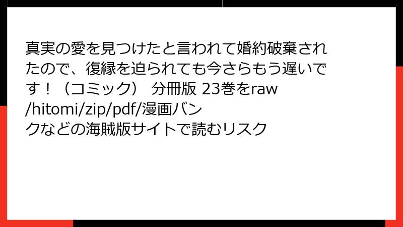 真実の愛を見つけたと言われて婚約破棄されたので、復縁を迫られても今さらもう遅いです！（コミック） 分冊版 23巻をraw/hitomi/zip/pdf/漫画バンクなどの海賊版サイトで読むリスク