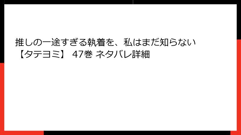 推しの一途すぎる執着を、私はまだ知らない【タテヨミ】 47巻 ネタバレ詳細