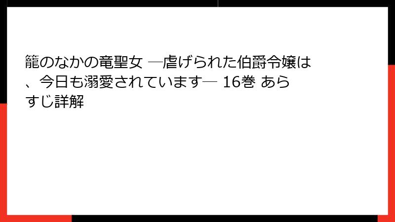 籠のなかの竜聖女 ―虐げられた伯爵令嬢は、今日も溺愛されています― 16巻 あらすじ詳解