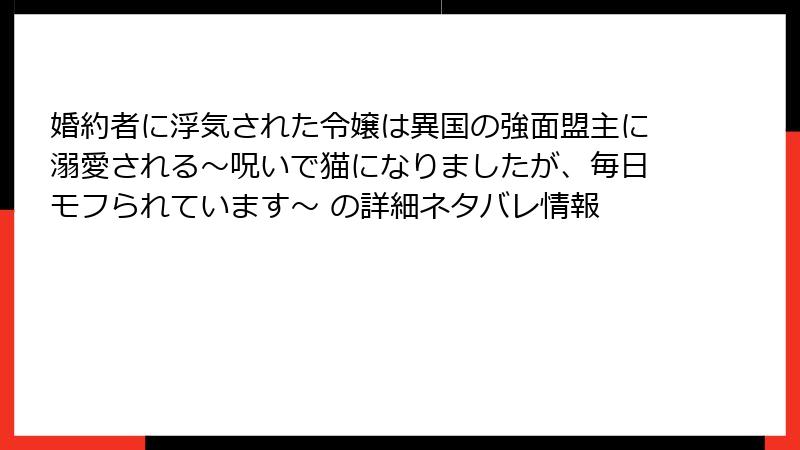 婚約者に浮気された令嬢は異国の強面盟主に溺愛される～呪いで猫になりましたが、毎日モフられています～ の詳細ネタバレ情報