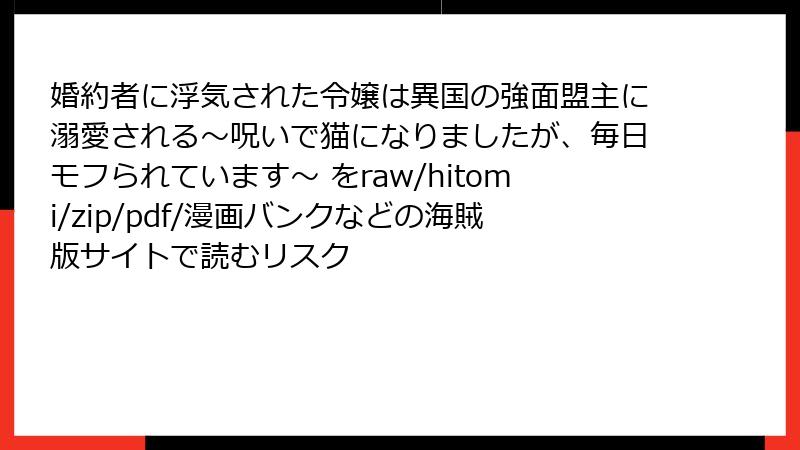 婚約者に浮気された令嬢は異国の強面盟主に溺愛される～呪いで猫になりましたが、毎日モフられています～ をraw/hitomi/zip/pdf/漫画バンクなどの海賊版サイトで読むリスク
