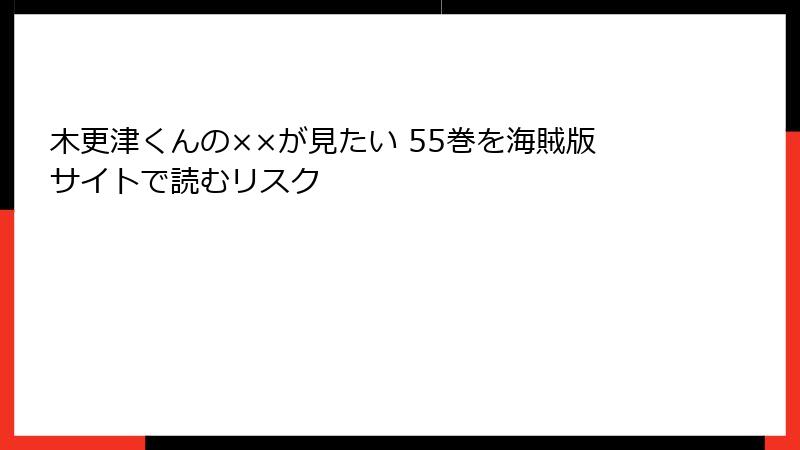 木更津くんの××が見たい 55巻を海賊版サイトで読むリスク